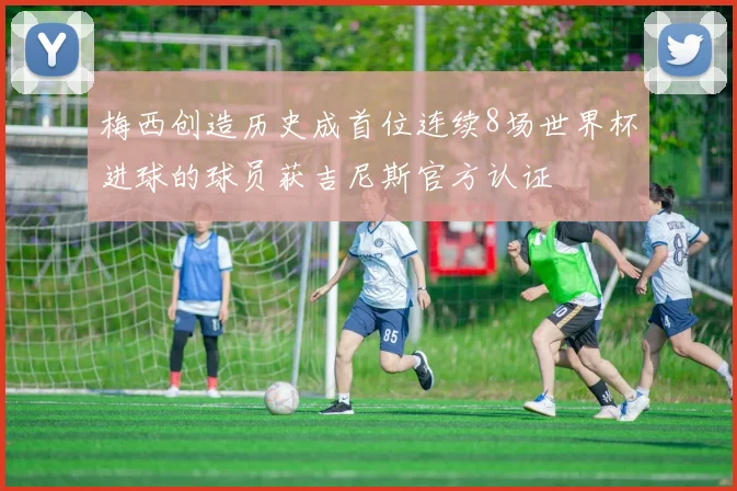 梅西创造历史成首位连续8场世界杯进球的球员获吉尼斯官方认证