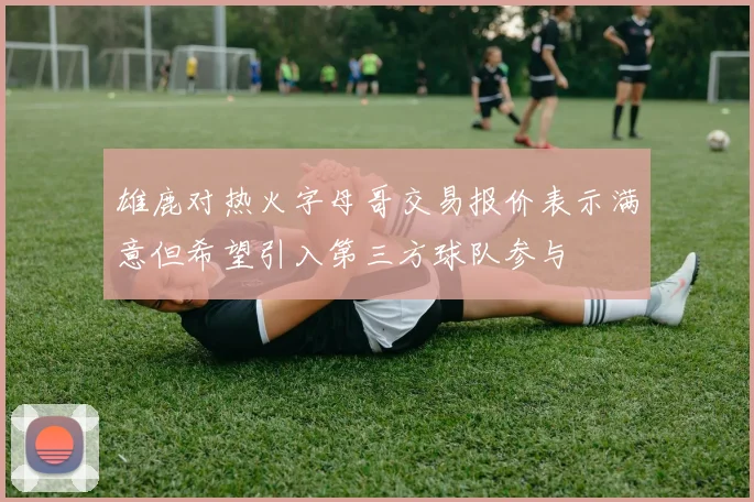 雄鹿对热火字母哥交易报价表示满意但希望引入第三方球队参与