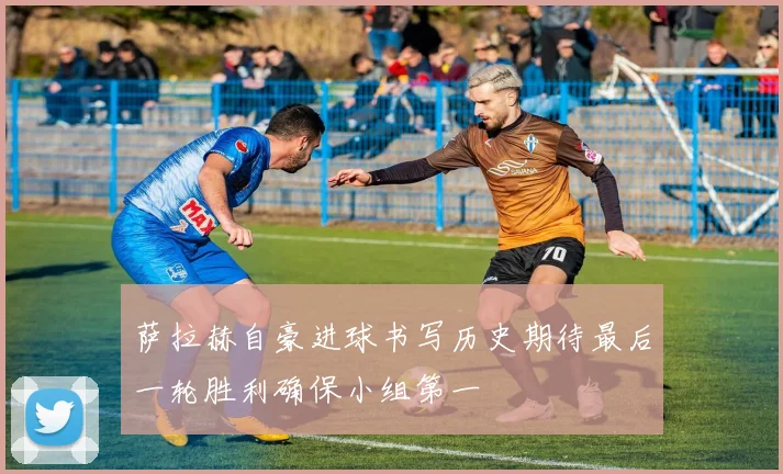 萨拉赫自豪进球书写历史期待最后一轮胜利确保小组第一