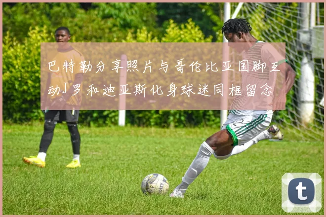 巴特勒分享照片与哥伦比亚国脚互动J罗和迪亚斯化身球迷同框留念