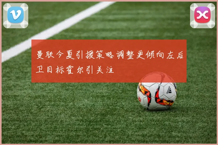 曼联今夏引援策略调整更倾向左后卫目标霍尔引关注