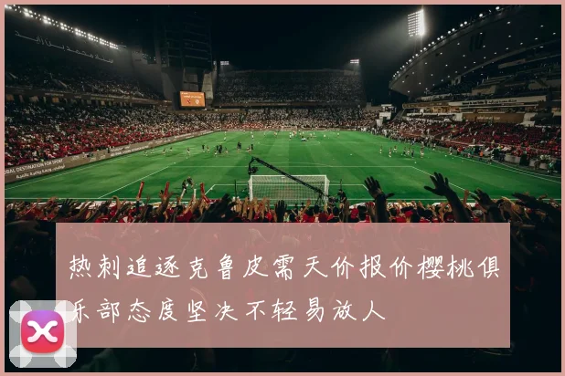 热刺追逐克鲁皮需天价报价樱桃俱乐部态度坚决不轻易放人