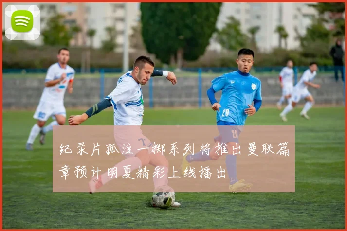 纪录片孤注一掷系列将推出曼联篇章预计明夏精彩上线播出