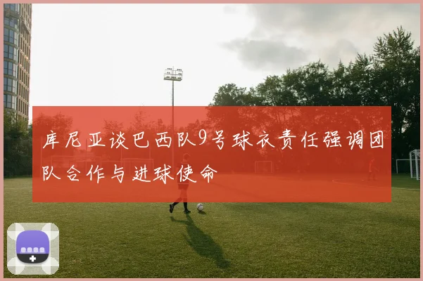 库尼亚谈巴西队9号球衣责任强调团队合作与进球使命