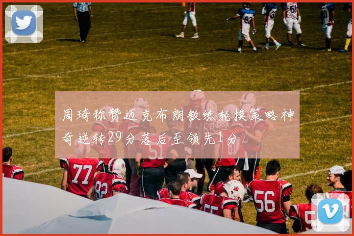 周琦称赞迈克布朗教练轮换策略神奇逆转29分落后至领先1分