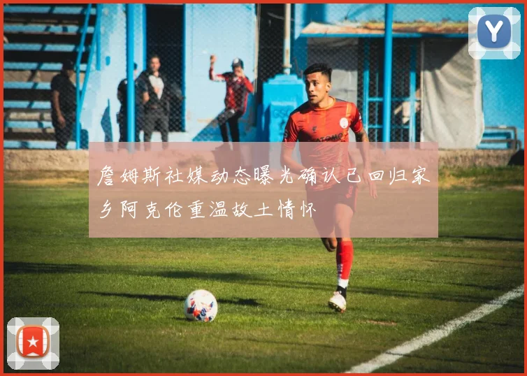 詹姆斯社媒动态曝光确认已回归家乡阿克伦重温故土情怀