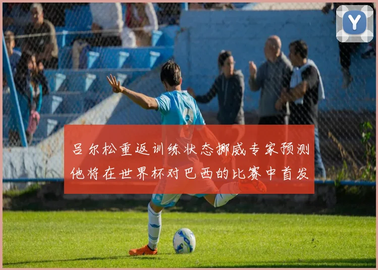 吕尔松重返训练状态挪威专家预测他将在世界杯对巴西的比赛中首发出战
