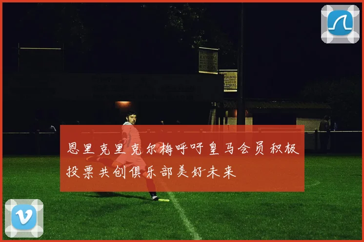 恩里克里克尔梅呼吁皇马会员积极投票共创俱乐部美好未来