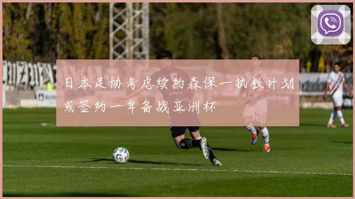 日本足协考虑续约森保一执教计划或签约一年备战亚洲杯