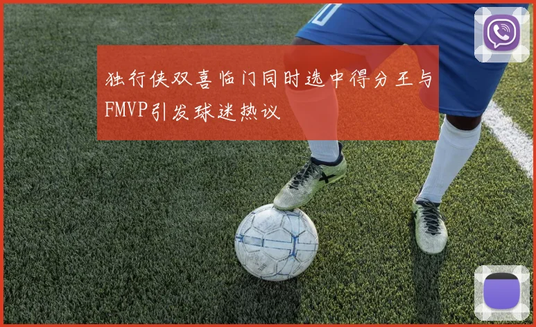 独行侠双喜临门同时选中得分王与FMVP引发球迷热议