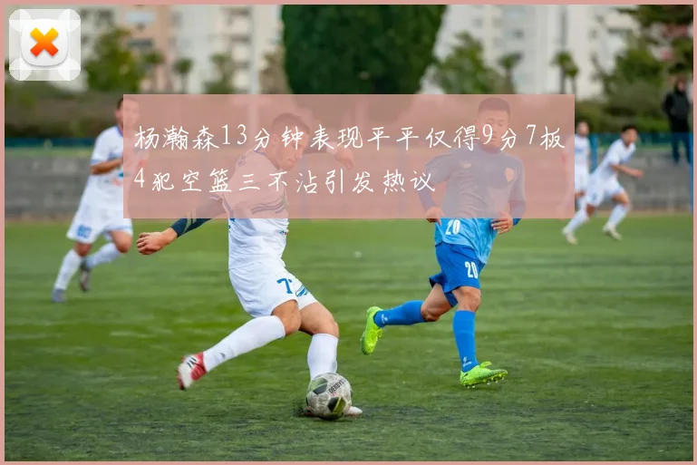 杨瀚森13分钟表现平平仅得9分7板4犯空篮三不沾引发热议